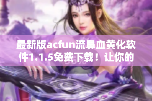 最新版acfun流鼻血黃化軟件1.1.5免費(fèi)下載！讓你的動(dòng)畫(huà)世界更加魅惑！
