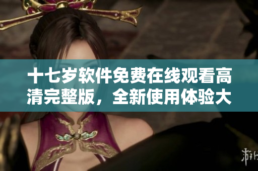 十七歲軟件免費(fèi)在線觀看高清完整版，全新使用體驗(yàn)大揭秘
