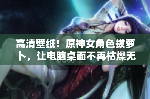 高清壁紙！原神女角色拔蘿卜，讓電腦桌面不再枯燥無味！