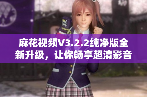 麻花視頻V3.2.2純凈版全新升級，讓你暢享超清影音新體驗