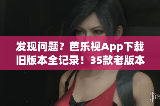 發(fā)現(xiàn)問(wèn)題？芭樂(lè)視App下載舊版本全記錄！35款老版本逐一梳理