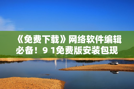 《免費(fèi)下載》網(wǎng)絡(luò)軟件編輯必備！9 1免費(fèi)版安裝包現(xiàn)已上線！