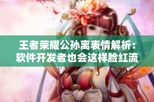 王者榮耀公孫離表情解析：軟件開發(fā)者也會(huì)這樣臉紅流眼淚？