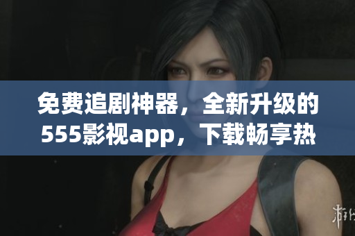 免費追劇神器，全新升級的555影視app，下載暢享熱門影視資源