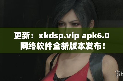 更新：xkdsp.vip apk6.0 網(wǎng)絡(luò)軟件全新版本發(fā)布！