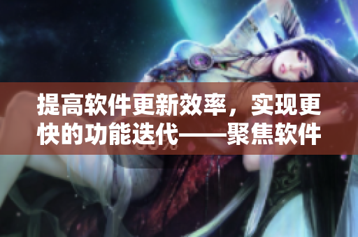 提高軟件更新效率，實(shí)現(xiàn)更快的功能迭代——聚焦軟件發(fā)布管理優(yōu)化