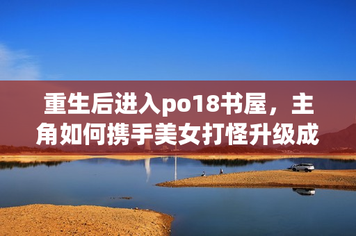 重生后進(jìn)入po18書屋，主角如何攜手美女打怪升級成為頂尖網(wǎng)絡(luò)小說作者？