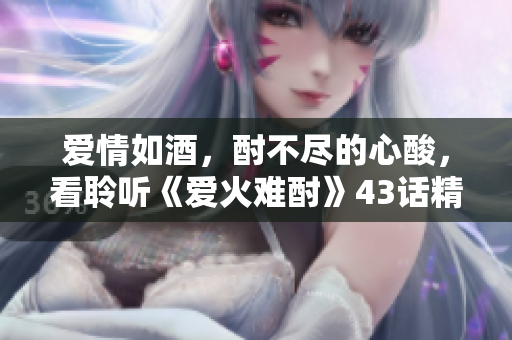 愛情如酒，酎不盡的心酸，看聆聽《愛火難酎》43話精彩展開