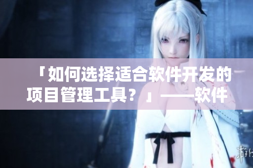 「如何選擇適合軟件開發(fā)的項目管理工具？」——軟件開發(fā)必讀！
