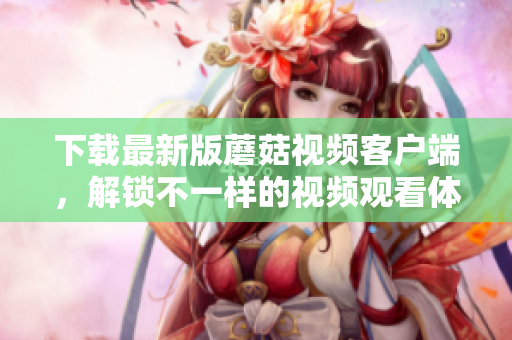 下載最新版蘑菇視頻客戶端，解鎖不一樣的視頻觀看體驗(yàn)！