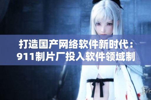 打造國產(chǎn)網(wǎng)絡(luò)軟件新時代：911制片廠投入軟件領(lǐng)域制作革命性產(chǎn)品