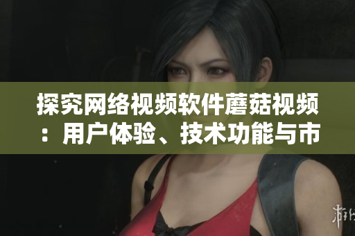 探究網(wǎng)絡(luò)視頻軟件蘑菇視頻：用戶體驗(yàn)、技術(shù)功能與市場(chǎng)競(jìng)爭(zhēng)分析