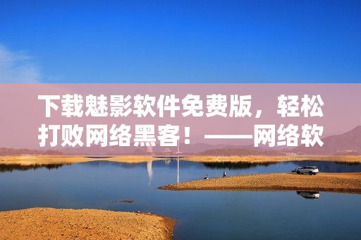 下載魅影軟件免費(fèi)版，輕松打敗網(wǎng)絡(luò)黑客！——網(wǎng)絡(luò)軟件編輯干貨分享