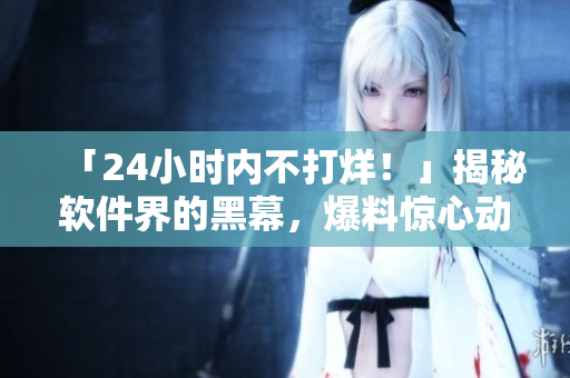 「24小時內(nèi)不打烊！」揭秘軟件界的黑幕，爆料驚心動魄