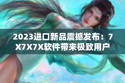 2023進(jìn)口新品震撼發(fā)布：7X7X7X軟件帶來極致用戶體驗！