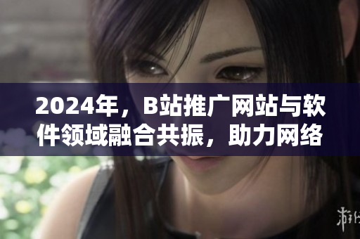 2024年，B站推廣網(wǎng)站與軟件領(lǐng)域融合共振，助力網(wǎng)絡(luò)軟件產(chǎn)業(yè)快速崛起