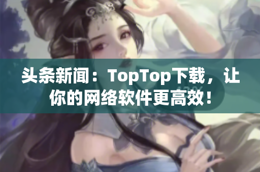 頭條新聞：TopTop下載，讓你的網(wǎng)絡(luò)軟件更高效！