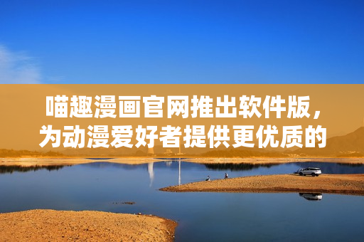 喵趣漫畫官網(wǎng)推出軟件版，為動(dòng)漫愛(ài)好者提供更優(yōu)質(zhì)的使用體驗(yàn)！