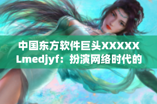 中國東方軟件巨頭XXXXXLmedjyf：扮演網(wǎng)絡(luò)時(shí)代的重要角色