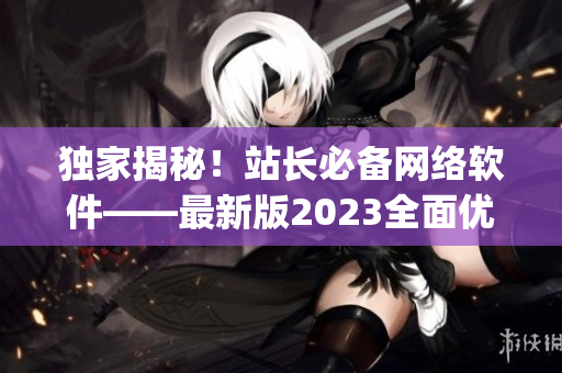 獨(dú)家揭秘！站長必備網(wǎng)絡(luò)軟件——最新版2023全面優(yōu)化的App發(fā)布！