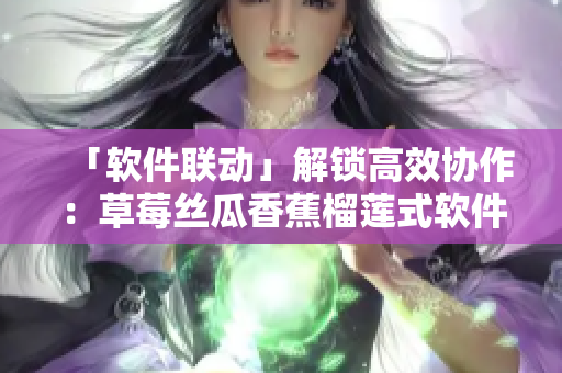 「軟件聯(lián)動(dòng)」解鎖高效協(xié)作：草莓絲瓜香蕉榴蓮式軟件集成