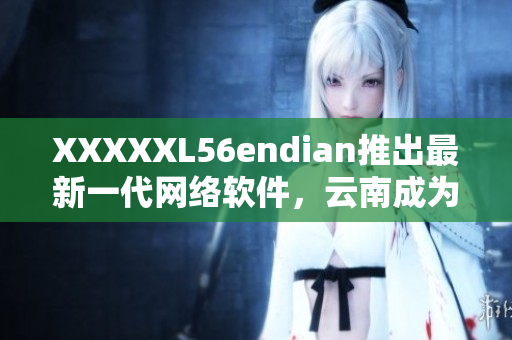 XXXXXL56endian推出最新一代網(wǎng)絡(luò)軟件，云南成為首批試點省份