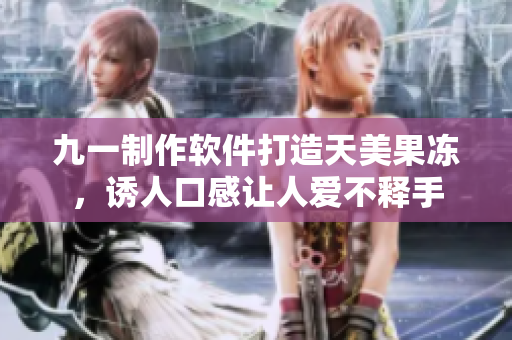 九一制作軟件打造天美果凍，誘人口感讓人愛不釋手