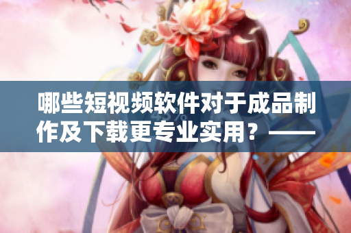 哪些短視頻軟件對于成品制作及下載更專業(yè)實用？——網(wǎng)絡軟件編輯推薦