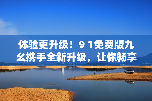 體驗(yàn)更升級(jí)！9 1免費(fèi)版九幺攜手全新升級(jí)，讓你暢享更強(qiáng)大的軟件功能！