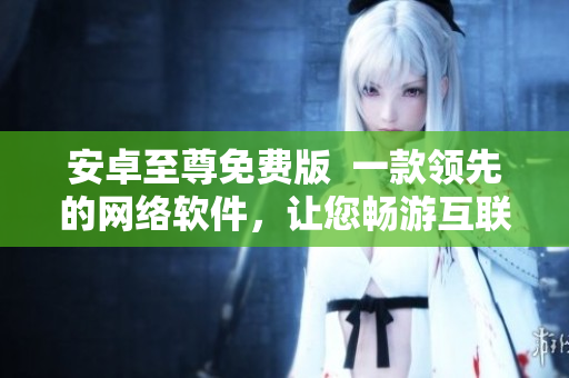 安卓至尊免費(fèi)版  一款領(lǐng)先的網(wǎng)絡(luò)軟件，讓您暢游互聯(lián)網(wǎng)