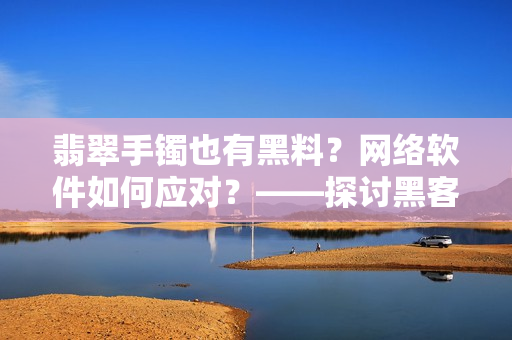 翡翠手鐲也有黑料？網(wǎng)絡(luò)軟件如何應(yīng)對(duì)？——探討黑客攻擊對(duì)軟件安全的影響