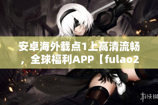 安卓海外載點1上高清流暢，全球福利APP【fulao2】推薦！