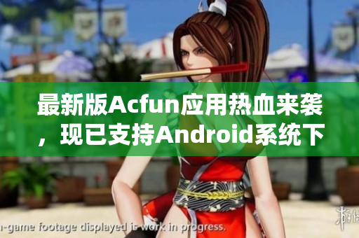 最新版Acfun應(yīng)用熱血來襲，現(xiàn)已支持Android系統(tǒng)下載