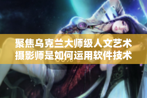聚焦烏克蘭大師級人文藝術(shù)攝影師是如何運(yùn)用軟件技術(shù)展現(xiàn)攝影藝術(shù)之美的