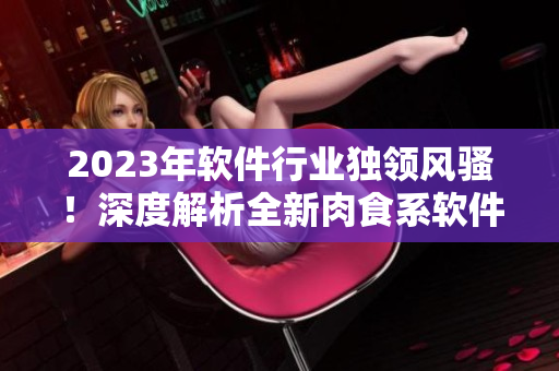 2023年軟件行業(yè)獨(dú)領(lǐng)風(fēng)騷！深度解析全新肉食系軟件，掀開(kāi)軟件界全新篇章！