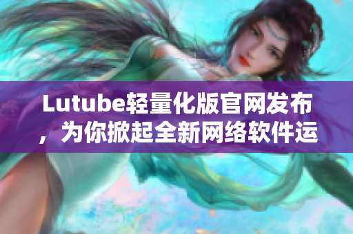 Lutube輕量化版官網(wǎng)發(fā)布，為你掀起全新網(wǎng)絡(luò)軟件運行時代