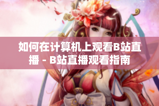 如何在計(jì)算機(jī)上觀看B站直播 - B站直播觀看指南