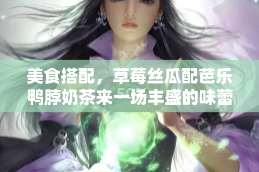 美食搭配，草莓絲瓜配芭樂鴨脖奶茶來一場(chǎng)豐盛的味蕾之旅