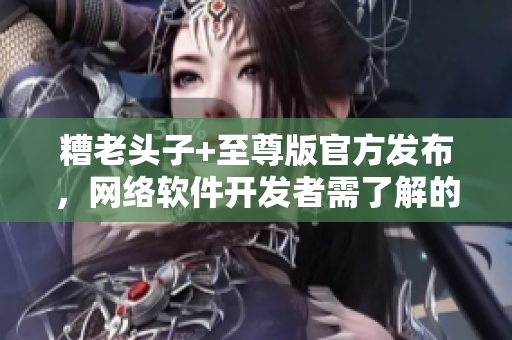 糟老頭子+至尊版官方發(fā)布，網(wǎng)絡(luò)軟件開發(fā)者需了解的新特性詳解