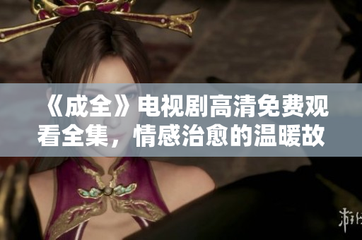《成全》電視劇高清免費觀看全集，情感治愈的溫暖故事