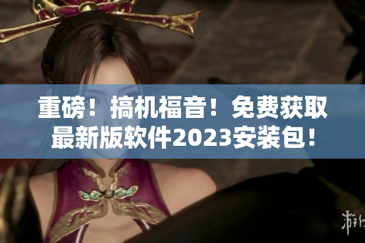 重磅！搞機(jī)福音！免費(fèi)獲取最新版軟件2023安裝包！