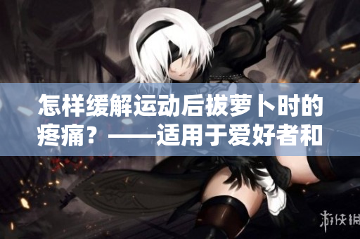 怎樣緩解運動后拔蘿卜時的疼痛？——適用于愛好者和專業(yè)選手