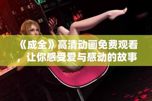 《成全》高清動(dòng)畫(huà)免費(fèi)觀(guān)看，讓你感受愛(ài)與感動(dòng)的故事再現(xiàn)