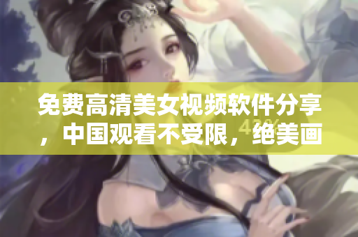 免費高清美女視頻軟件分享，中國觀看不受限，絕美畫質震撼視覺享受