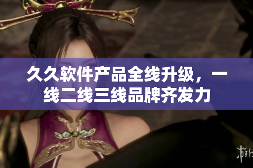 久久軟件產(chǎn)品全線升級(jí)，一線二線三線品牌齊發(fā)力