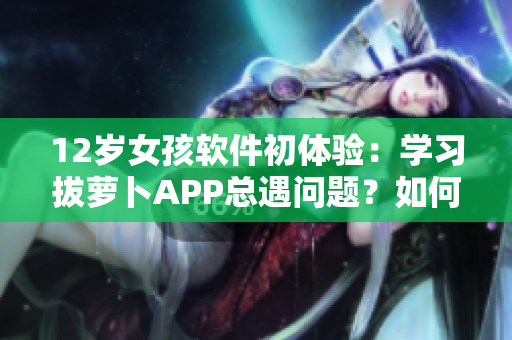 12歲女孩軟件初體驗(yàn)：學(xué)習(xí)拔蘿卜APP總遇問題？如何化解痛點(diǎn)？