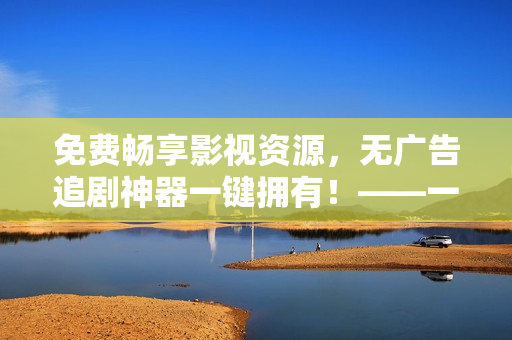 免費(fèi)暢享影視資源，無廣告追劇神器一鍵擁有！——一款優(yōu)秀的免費(fèi)視頻播放器