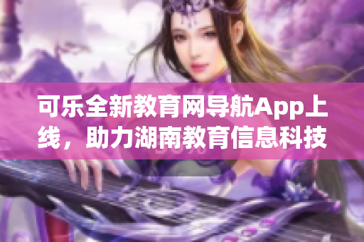 可樂全新教育網(wǎng)導航App上線，助力湖南教育信息科技發(fā)展