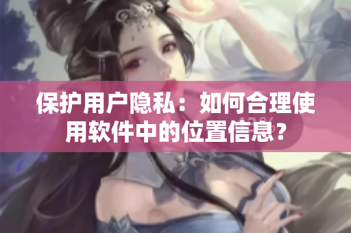 保護(hù)用戶隱私：如何合理使用軟件中的位置信息？
