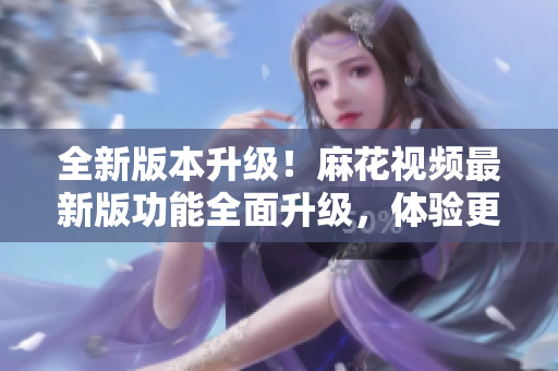 全新版本升級！麻花視頻最新版功能全面升級，體驗更順暢